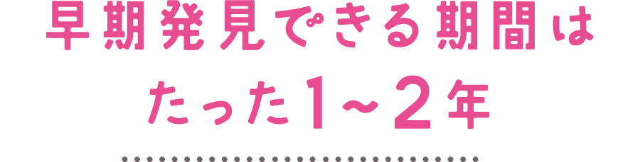 早期発見できる期間はたった1～2年