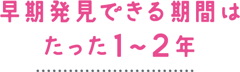 早期発見できる期間はたった1～2年
